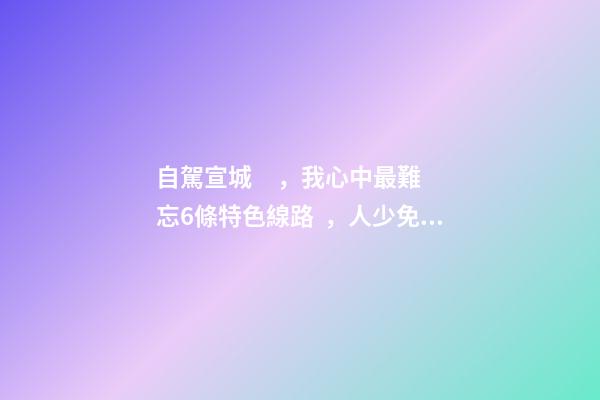 自駕宣城，我心中最難忘6條特色線路，人少免費(fèi)原生態(tài)，值得三刷